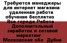 Требуются менеджеры для интернет магазина, удаленная работа, обучение бесплатно, - Все города Работа » Дополнительный заработок и сетевой маркетинг   . Московская обл.,Дубна г.